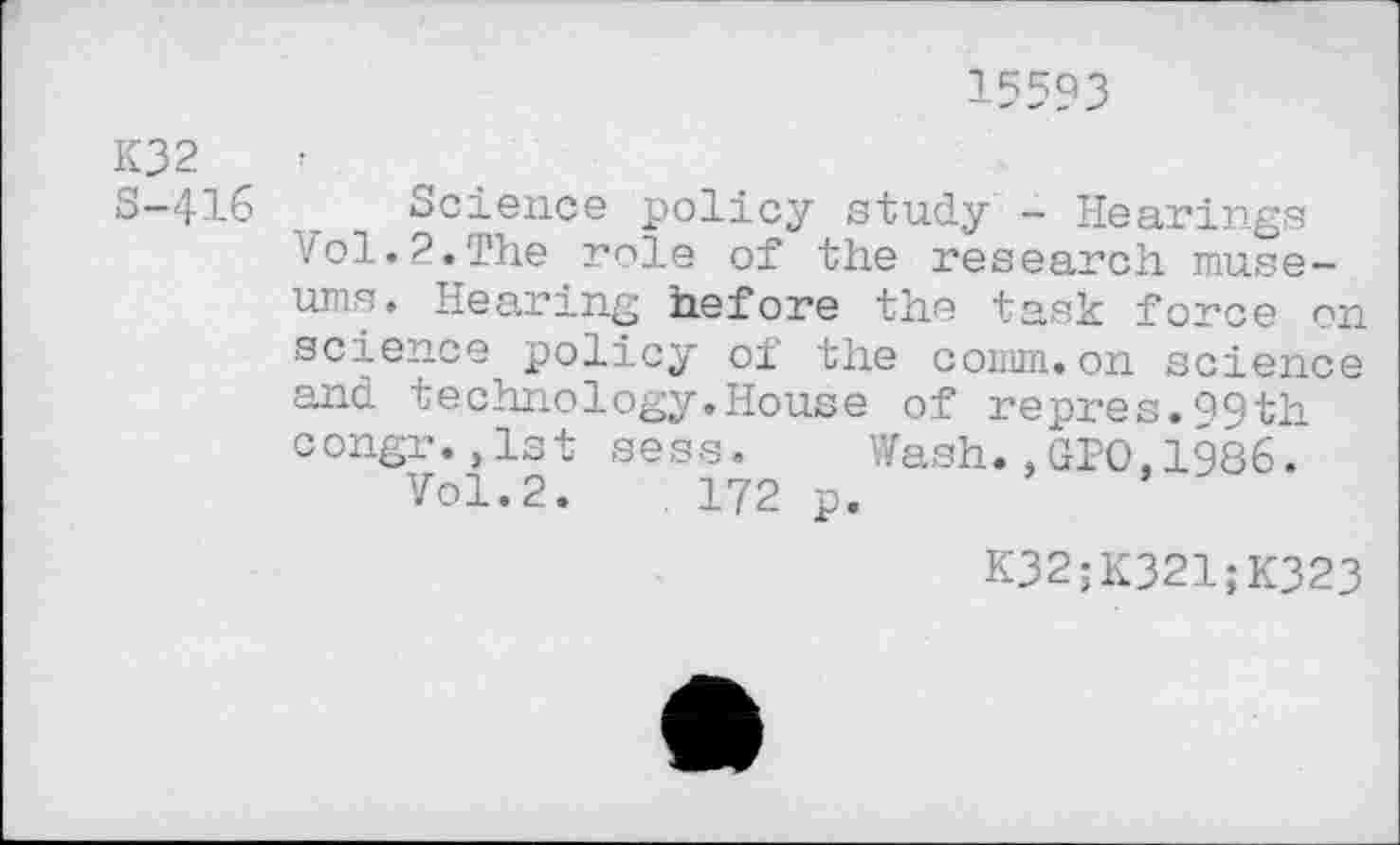 ﻿15593
K32
S-416 Science policy study - Hearings vol.?.The role of the research museums. Hearing before the task force on science policy of the comm.on science and technology.House of repres.99th congr.,1st sess. Wash.,GPO.1986.
Vol.2.	172 p.
K32;K321;K323